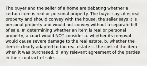 The buyer and the seller of a home are debating whether a certain item is real or personal property. The buyer says it is real property and should convey with the house; the seller says it is personal property and would not convey without a separate bill of sale. In determining whether an item is real or personal property, a court would NOT consider a. whether its removal would cause severe damage to the real estate. b. whether the item is clearly adapted to the real estate c. the cost of the item when it was purchased. d. any relevant agreement of the parties in their contract of sale.