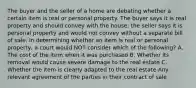 The buyer and the seller of a home are debating whether a certain item is real or personal property. The buyer says it is real property and should convey with the house; the seller says it is personal property and would not convey without a separate bill of sale. In determining whether an item is real or personal property, a court would NOT consider which of the following? A. The cost of the item when it was purchased B. Whether its removal would cause severe damage to the real estate C. Whether the item is clearly adapted to the real estate Any relevant agreement of the parties in their contract of sale