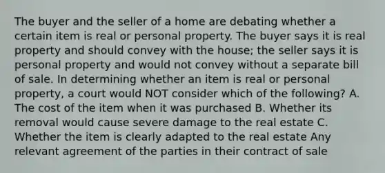 The buyer and the seller of a home are debating whether a certain item is real or personal property. The buyer says it is real property and should convey with the house; the seller says it is personal property and would not convey without a separate bill of sale. In determining whether an item is real or personal property, a court would NOT consider which of the following? A. The cost of the item when it was purchased B. Whether its removal would cause severe damage to the real estate C. Whether the item is clearly adapted to the real estate Any relevant agreement of the parties in their contract of sale