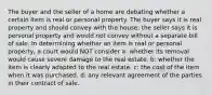 The buyer and the seller of a home are debating whether a certain item is real or personal property. The buyer says it is real property and should convey with the house; the seller says it is personal property and would not convey without a separate bill of sale. In determining whether an item is real or personal property, a court would NOT consider a: whether its removal would cause severe damage to the real estate. b: whether the item is clearly adapted to the real estate. c: the cost of the item when it was purchased. d: any relevant agreement of the parties in their contract of sale.