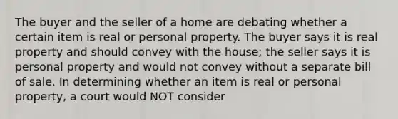 The buyer and the seller of a home are debating whether a certain item is real or personal property. The buyer says it is real property and should convey with the house; the seller says it is personal property and would not convey without a separate bill of sale. In determining whether an item is real or personal property, a court would NOT consider