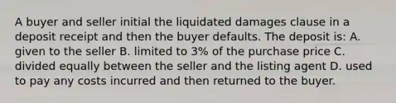 A buyer and seller initial the liquidated damages clause in a deposit receipt and then the buyer defaults. The deposit is: A. given to the seller B. limited to 3% of the purchase price C. divided equally between the seller and the listing agent D. used to pay any costs incurred and then returned to the buyer.