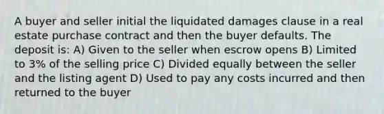 A buyer and seller initial the liquidated damages clause in a real estate purchase contract and then the buyer defaults. The deposit is: A) Given to the seller when escrow opens B) Limited to 3% of the selling price C) Divided equally between the seller and the listing agent D) Used to pay any costs incurred and then returned to the buyer