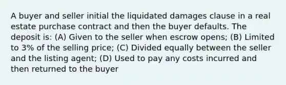 A buyer and seller initial the liquidated damages clause in a real estate purchase contract and then the buyer defaults. The deposit is: (A) Given to the seller when escrow opens; (B) Limited to 3% of the selling price; (C) Divided equally between the seller and the listing agent; (D) Used to pay any costs incurred and then returned to the buyer