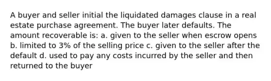 A buyer and seller initial the liquidated damages clause in a real estate purchase agreement. The buyer later defaults. The amount recoverable is: a. given to the seller when escrow opens b. limited to 3% of the selling price c. given to the seller after the default d. used to pay any costs incurred by the seller and then returned to the buyer