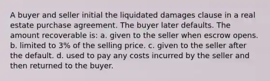 A buyer and seller initial the liquidated damages clause in a real estate purchase agreement. The buyer later defaults. The amount recoverable is: a. given to the seller when escrow opens. b. limited to 3% of the selling price. c. given to the seller after the default. d. used to pay any costs incurred by the seller and then returned to the buyer.