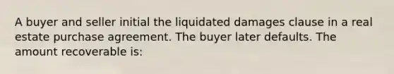 A buyer and seller initial the liquidated damages clause in a real estate purchase agreement. The buyer later defaults. The amount recoverable is: