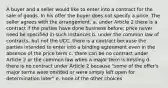 A buyer and a seller would like to enter into a contract for the sale of goods. In his offer the buyer does not specify a price. The seller agrees with the arrangement. a. under Article 2 there is a contract if the parties have done business before; price never need be specified in such instances b. under the common law of contracts, but not the UCC, there is a contract because the parties intended to enter into a binding agreement even in the absence of the price term c. there can be no contract under Article 2 or the common law when a major term is missing d. there is no contract under Article 2 because "some of the offer's major terms were omitted or were simply left open for determination later" e. none of the other choices