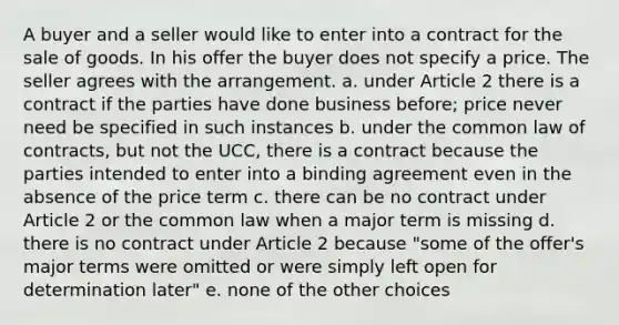 A buyer and a seller would like to enter into a contract for the sale of goods. In his offer the buyer does not specify a price. The seller agrees with the arrangement. a. under Article 2 there is a contract if the parties have done business before; price never need be specified in such instances b. under the common law of contracts, but not the UCC, there is a contract because the parties intended to enter into a binding agreement even in the absence of the price term c. there can be no contract under Article 2 or the common law when a major term is missing d. there is no contract under Article 2 because "some of the offer's major terms were omitted or were simply left open for determination later" e. none of the other choices