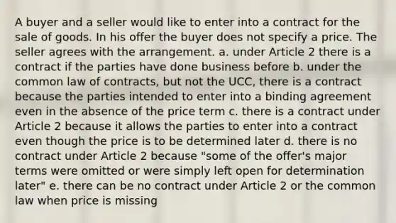 A buyer and a seller would like to enter into a contract for the sale of goods. In his offer the buyer does not specify a price. The seller agrees with the arrangement. a. under Article 2 there is a contract if the parties have done business before b. under the common law of contracts, but not the UCC, there is a contract because the parties intended to enter into a binding agreement even in the absence of the price term c. there is a contract under Article 2 because it allows the parties to enter into a contract even though the price is to be determined later d. there is no contract under Article 2 because "some of the offer's major terms were omitted or were simply left open for determination later" e. there can be no contract under Article 2 or the common law when price is missing