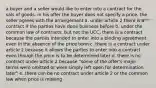 a buyer and a seller would like to enter into a contract for the sals of goods. in his offer the buyer does not specify a price. the seller agrees with the arrangement a. under article 2 there is a contract if the parties have done business before b. under the common law of contracts, but not the UCC, there is a contract because the parties intended to enter into a binding agreement even in the absence of the price term c. there is a contract under article 2 because it allows the parties to enter into a contract even though the price is to be determined later d. there is no contract under article 2 because "some of the offer's major terms were omitted or were simply left open for determination later" e. there can be no contract under article 2 or the common law when price is missing