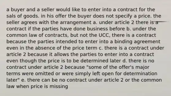 a buyer and a seller would like to enter into a contract for the sals of goods. in his offer the buyer does not specify a price. the seller agrees with the arrangement a. under article 2 there is a contract if the parties have done business before b. under the common law of contracts, but not the UCC, there is a contract because the parties intended to enter into a binding agreement even in the absence of the price term c. there is a contract under article 2 because it allows the parties to enter into a contract even though the price is to be determined later d. there is no contract under article 2 because "some of the offer's major terms were omitted or were simply left open for determination later" e. there can be no contract under article 2 or the common law when price is missing