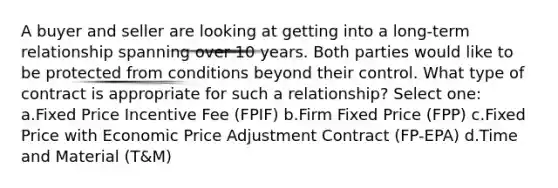 A buyer and seller are looking at getting into a long-term relationship spanning over 10 years. Both parties would like to be protected from conditions beyond their control. What type of contract is appropriate for such a relationship? Select one: a.Fixed Price Incentive Fee (FPIF) b.Firm Fixed Price (FPP) c.Fixed Price with Economic Price Adjustment Contract (FP-EPA) d.Time and Material (T&M)