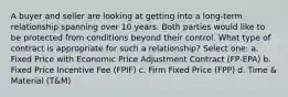 A buyer and seller are looking at getting into a long-term relationship spanning over 10 years. Both parties would like to be protected from conditions beyond their control. What type of contract is appropriate for such a relationship? Select one: a. Fixed Price with Economic Price Adjustment Contract (FP-EPA) b. Fixed Price Incentive Fee (FPIF) c. Firm Fixed Price (FPP) d. Time & Material (T&M)