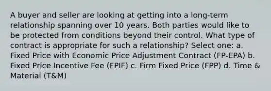 A buyer and seller are looking at getting into a long-term relationship spanning over 10 years. Both parties would like to be protected from conditions beyond their control. What type of contract is appropriate for such a relationship? Select one: a. Fixed Price with Economic Price Adjustment Contract (FP-EPA) b. Fixed Price Incentive Fee (FPIF) c. Firm Fixed Price (FPP) d. Time & Material (T&M)