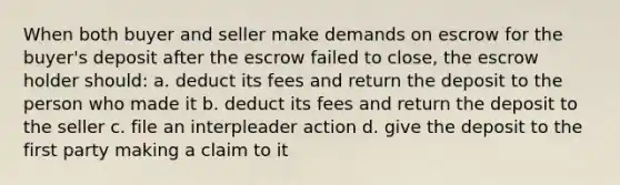 When both buyer and seller make demands on escrow for the buyer's deposit after the escrow failed to close, the escrow holder should: a. deduct its fees and return the deposit to the person who made it b. deduct its fees and return the deposit to the seller c. file an interpleader action d. give the deposit to the first party making a claim to it