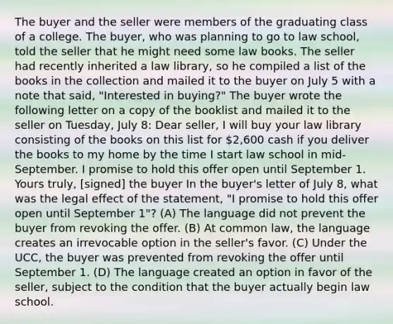 The buyer and the seller were members of the graduating class of a college. The buyer, who was planning to go to law school, told the seller that he might need some law books. The seller had recently inherited a law library, so he compiled a list of the books in the collection and mailed it to the buyer on July 5 with a note that said, "Interested in buying?" The buyer wrote the following letter on a copy of the booklist and mailed it to the seller on Tuesday, July 8: Dear seller, I will buy your law library consisting of the books on this list for 2,600 cash if you deliver the books to my home by the time I start law school in mid-September. I promise to hold this offer open until September 1. Yours truly, [signed] the buyer In the buyer's letter of July 8, what was the legal effect of the statement, "I promise to hold this offer open until September 1"? (A) The language did not prevent the buyer from revoking the offer. (B) At common law, the language creates an irrevocable option in the seller's favor. (C) Under the UCC, the buyer was prevented from revoking the offer until September 1. (D) The language created an option in favor of the seller, subject to the condition that the buyer actually begin law school.