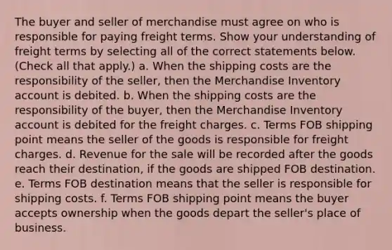 The buyer and seller of merchandise must agree on who is responsible for paying freight terms. Show your understanding of freight terms by selecting all of the correct statements below. (Check all that apply.) a. When the shipping costs are the responsibility of the seller, then the Merchandise Inventory account is debited. b. When the shipping costs are the responsibility of the buyer, then the Merchandise Inventory account is debited for the freight charges. c. Terms FOB shipping point means the seller of the goods is responsible for freight charges. d. Revenue for the sale will be recorded after the goods reach their destination, if the goods are shipped FOB destination. e. Terms FOB destination means that the seller is responsible for shipping costs. f. Terms FOB shipping point means the buyer accepts ownership when the goods depart the seller's place of business.