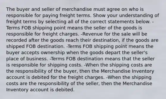 The buyer and seller of merchandise must agree on who is responsible for paying freight terms. Show your understanding of freight terms by selecting all of the correct statements below. -Terms FOB shipping point means the seller of the goods is responsible for freight charges. -Revenue for the sale will be recorded after the goods reach their destination, if the goods are shipped FOB destination. -Terms FOB shipping point means the buyer accepts ownership when the goods depart the seller's place of business. -Terms FOB destination means that the seller is responsible for shipping costs. -When the shipping costs are the responsibility of the buyer, then the Merchandise Inventory account is debited for the freight charges. -When the shipping costs are the responsibility of the seller, then the Merchandise Inventory account is debited.