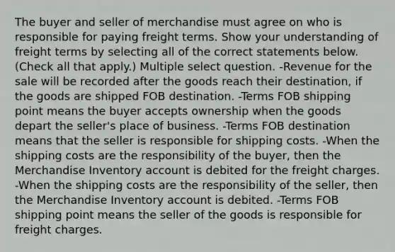 The buyer and seller of merchandise must agree on who is responsible for paying freight terms. Show your understanding of freight terms by selecting all of the correct statements below. (Check all that apply.) Multiple select question. -Revenue for the sale will be recorded after the goods reach their destination, if the goods are shipped FOB destination. -Terms FOB shipping point means the buyer accepts ownership when the goods depart the seller's place of business. -Terms FOB destination means that the seller is responsible for shipping costs. -When the shipping costs are the responsibility of the buyer, then the Merchandise Inventory account is debited for the freight charges. -When the shipping costs are the responsibility of the seller, then the Merchandise Inventory account is debited. -Terms FOB shipping point means the seller of the goods is responsible for freight charges.