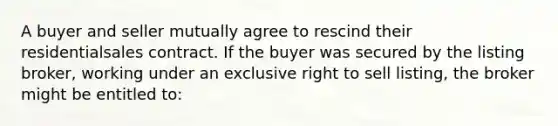 A buyer and seller mutually agree to rescind their residentialsales contract. If the buyer was secured by the listing broker, working under an exclusive right to sell listing, the broker might be entitled to: