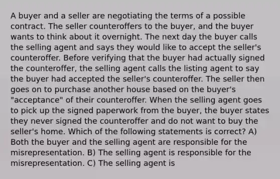 A buyer and a seller are negotiating the terms of a possible contract. The seller counteroffers to the buyer, and the buyer wants to think about it overnight. The next day the buyer calls the selling agent and says they would like to accept the seller's counteroffer. Before verifying that the buyer had actually signed the counteroffer, the selling agent calls the listing agent to say the buyer had accepted the seller's counteroffer. The seller then goes on to purchase another house based on the buyer's "acceptance" of their counteroffer. When the selling agent goes to pick up the signed paperwork from the buyer, the buyer states they never signed the counteroffer and do not want to buy the seller's home. Which of the following statements is correct? A) Both the buyer and the selling agent are responsible for the misrepresentation. B) The selling agent is responsible for the misrepresentation. C) The selling agent is