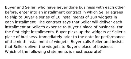 Buyer and Seller, who have never done business with each other before, enter into an installment contract in which Seller agrees to ship to Buyer a series of 10 installments of 100 widgets in each installment. The contract says that Seller will deliver each installment at Seller's expense to Buyer's place of business. For the first eight installments, Buyer picks up the widgets at Seller's place of business. Immediately prior to the date for performance of the ninth installment of widgets, Buyer calls Seller and insists that Seller deliver the widgets to Buyer's place of business. Which of the following statements is most accurate?