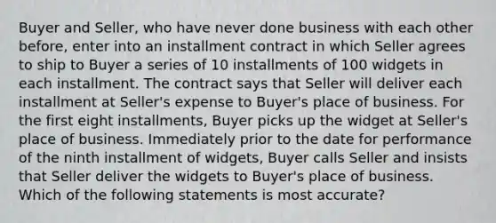 Buyer and Seller, who have never done business with each other before, enter into an installment contract in which Seller agrees to ship to Buyer a series of 10 installments of 100 widgets in each installment. The contract says that Seller will deliver each installment at Seller's expense to Buyer's place of business. For the first eight installments, Buyer picks up the widget at Seller's place of business. Immediately prior to the date for performance of the ninth installment of widgets, Buyer calls Seller and insists that Seller deliver the widgets to Buyer's place of business. Which of the following statements is most accurate?