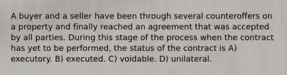 A buyer and a seller have been through several counteroffers on a property and finally reached an agreement that was accepted by all parties. During this stage of the process when the contract has yet to be performed, the status of the contract is A) executory. B) executed. C) voidable. D) unilateral.