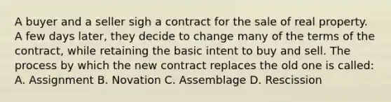 A buyer and a seller sigh a contract for the sale of real property. A few days later, they decide to change many of the terms of the contract, while retaining the basic intent to buy and sell. The process by which the new contract replaces the old one is called: A. Assignment B. Novation C. Assemblage D. Rescission