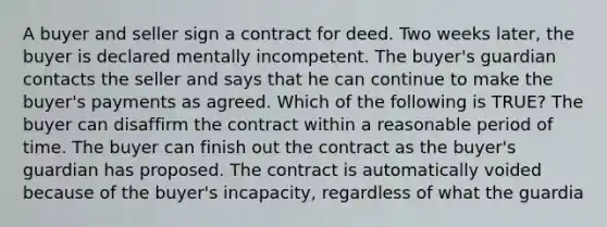 A buyer and seller sign a contract for deed. Two weeks later, the buyer is declared mentally incompetent. The buyer's guardian contacts the seller and says that he can continue to make the buyer's payments as agreed. Which of the following is TRUE? The buyer can disaffirm the contract within a reasonable period of time. The buyer can finish out the contract as the buyer's guardian has proposed. The contract is automatically voided because of the buyer's incapacity, regardless of what the guardia