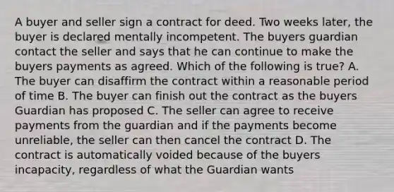 A buyer and seller sign a contract for deed. Two weeks later, the buyer is declared mentally incompetent. The buyers guardian contact the seller and says that he can continue to make the buyers payments as agreed. Which of the following is true? A. The buyer can disaffirm the contract within a reasonable period of time B. The buyer can finish out the contract as the buyers Guardian has proposed C. The seller can agree to receive payments from the guardian and if the payments become unreliable, the seller can then cancel the contract D. The contract is automatically voided because of the buyers incapacity, regardless of what the Guardian wants