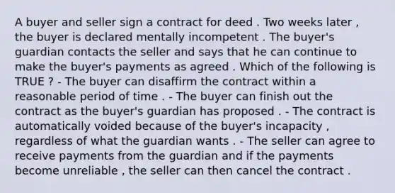 A buyer and seller sign a contract for deed . Two weeks later , the buyer is declared mentally incompetent . The buyer's guardian contacts the seller and says that he can continue to make the buyer's payments as agreed . Which of the following is TRUE ? - The buyer can disaffirm the contract within a reasonable period of time . - The buyer can finish out the contract as the buyer's guardian has proposed . - The contract is automatically voided because of the buyer's incapacity , regardless of what the guardian wants . - The seller can agree to receive payments from the guardian and if the payments become unreliable , the seller can then cancel the contract .