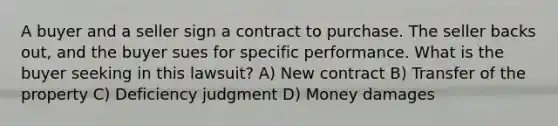 A buyer and a seller sign a contract to purchase. The seller backs out, and the buyer sues for specific performance. What is the buyer seeking in this lawsuit? A) New contract B) Transfer of the property C) Deficiency judgment D) Money damages