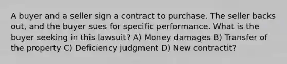 A buyer and a seller sign a contract to purchase. The seller backs out, and the buyer sues for specific performance. What is the buyer seeking in this lawsuit? A) Money damages B) Transfer of the property C) Deficiency judgment D) New contractit?