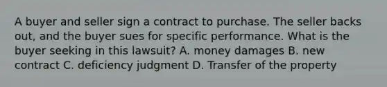 A buyer and seller sign a contract to purchase. The seller backs out, and the buyer sues for specific performance. What is the buyer seeking in this lawsuit? A. money damages B. new contract C. deficiency judgment D. Transfer of the property