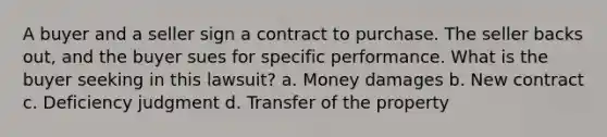 A buyer and a seller sign a contract to purchase. The seller backs out, and the buyer sues for specific performance. What is the buyer seeking in this lawsuit? a. Money damages b. New contract c. Deficiency judgment d. Transfer of the property