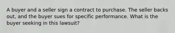 A buyer and a seller sign a contract to purchase. The seller backs out, and the buyer sues for specific performance. What is the buyer seeking in this lawsuit?