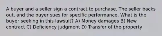 A buyer and a seller sign a contract to purchase. The seller backs out, and the buyer sues for specific performance. What is the buyer seeking in this lawsuit? A) Money damages B) New contract C) Deficiency judgment D) Transfer of the property