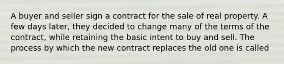 A buyer and seller sign a contract for the sale of real property. A few days later, they decided to change many of the terms of the contract, while retaining the basic intent to buy and sell. The process by which the new contract replaces the old one is called