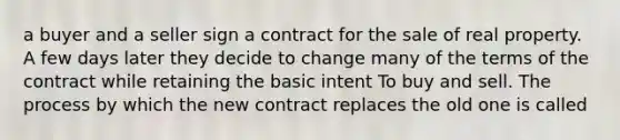 a buyer and a seller sign a contract for the sale of real property. A few days later they decide to change many of the terms of the contract while retaining the basic intent To buy and sell. The process by which the new contract replaces the old one is called