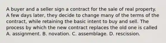 A buyer and a seller sign a contract for the sale of real property. A few days later, they decide to change many of the terms of the contract, while retaining the basic intent to buy and sell. The process by which the new contract replaces the old one is called A. assignment. B. novation. C. assemblage. D. rescission.