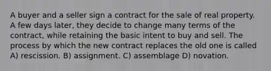 A buyer and a seller sign a contract for the sale of real property. A few days later, they decide to change many terms of the contract, while retaining the basic intent to buy and sell. The process by which the new contract replaces the old one is called A) rescission. B) assignment. C) assemblage D) novation.