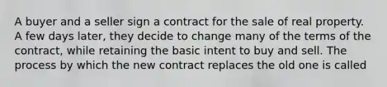 A buyer and a seller sign a contract for the sale of real property. A few days later, they decide to change many of the terms of the contract, while retaining the basic intent to buy and sell. The process by which the new contract replaces the old one is called