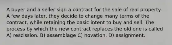 A buyer and a seller sign a contract for the sale of real property. A few days later, they decide to change many terms of the contract, while retaining the basic intent to buy and sell. The process by which the new contract replaces the old one is called A) rescission. B) assemblage C) novation. D) assignment.