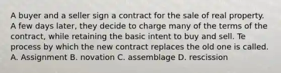 A buyer and a seller sign a contract for the sale of real property. A few days later, they decide to charge many of the terms of the contract, while retaining the basic intent to buy and sell. Te process by which the new contract replaces the old one is called. A. Assignment B. novation C. assemblage D. rescission