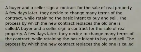 A buyer and a seller sign a contract for the sale of real property. A few days later, they decide to change many terms of the contract, while retaining the basic intent to buy and sell. The process by which the new contract replaces the old one is calledA buyer and a seller sign a contract for the sale of real property. A few days later, they decide to change many terms of the contract, while retaining the basic intent to buy and sell. The process by which the new contract replaces the old one is called