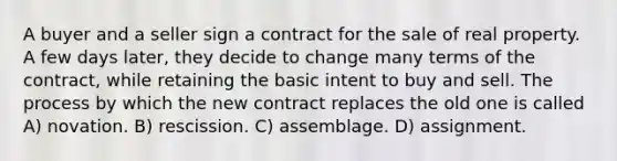 A buyer and a seller sign a contract for the sale of real property. A few days later, they decide to change many terms of the contract, while retaining the basic intent to buy and sell. The process by which the new contract replaces the old one is called A) novation. B) rescission. C) assemblage. D) assignment.