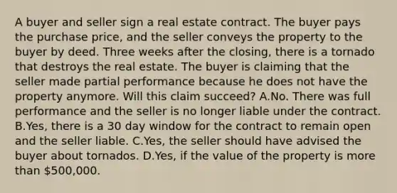 A buyer and seller sign a real estate contract. The buyer pays the purchase price, and the seller conveys the property to the buyer by deed. Three weeks after the closing, there is a tornado that destroys the real estate. The buyer is claiming that the seller made partial performance because he does not have the property anymore. Will this claim succeed? A.No. There was full performance and the seller is no longer liable under the contract. B.Yes, there is a 30 day window for the contract to remain open and the seller liable. C.Yes, the seller should have advised the buyer about tornados. D.Yes, if the value of the property is more than 500,000.