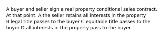 A buyer and seller sign a real property conditional sales contract. At that point: A.the seller retains all interests in the property B.legal title passes to the buyer C.equitable title passes to the buyer D.all interests in the property pass to the buyer